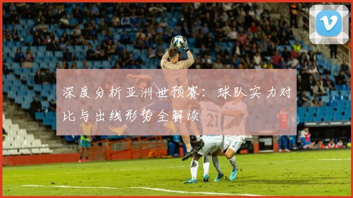 深度分析亚洲世预赛：球队实力对比与出线形势全解读