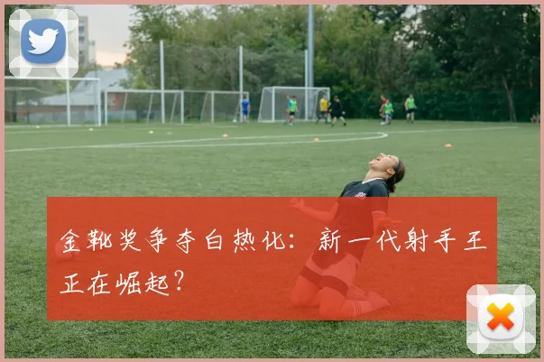 金靴奖争夺白热化：新一代射手王正在崛起？