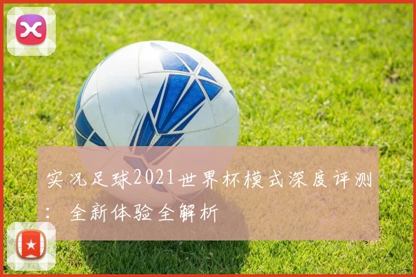 实况足球2021世界杯模式深度评测：全新体验全解析