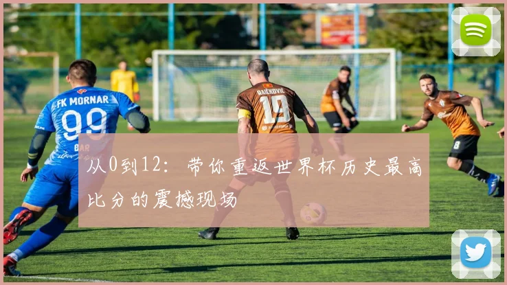 从0到12：带你重返世界杯历史最高比分的震撼现场