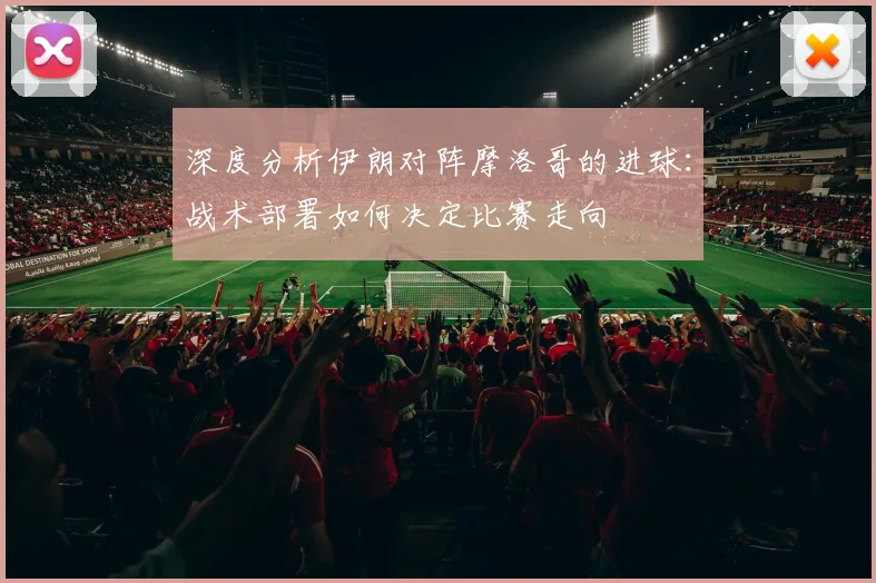 深度分析伊朗对阵摩洛哥的进球：战术部署如何决定比赛走向